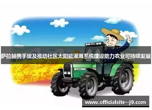 萨拉赫携手埃及推动社区太阳能灌溉系统建设助力农业可持续发展 萨拉赫携手埃及推动社区太阳能灌溉系统建设助力农业可持续发展