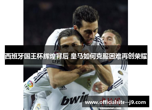 西班牙国王杯辉煌背后 皇马如何克服困难再创荣耀 西班牙国王杯辉煌背后 皇马如何克服困难再创荣耀