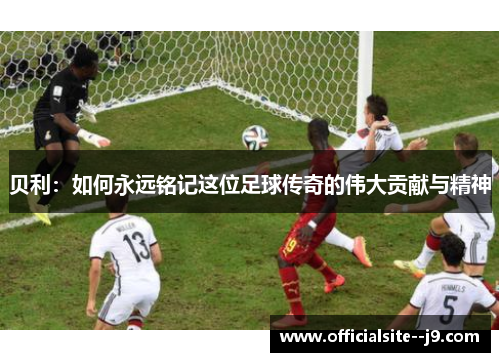 贝利:如何永远铭记这位足球传奇的伟大贡献与精神 贝利:如何永远铭记这位足球传奇的伟大贡献与精神
