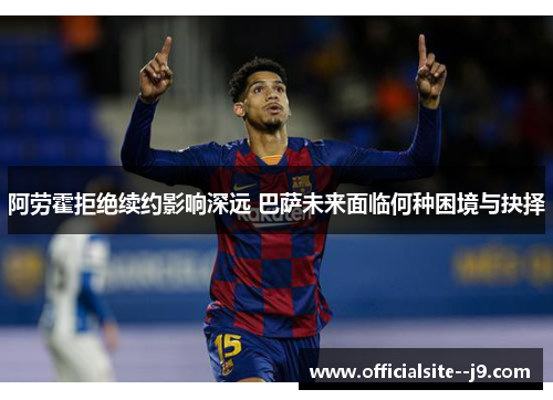 阿劳霍拒绝续约影响深远 巴萨未来面临何种困境与抉择