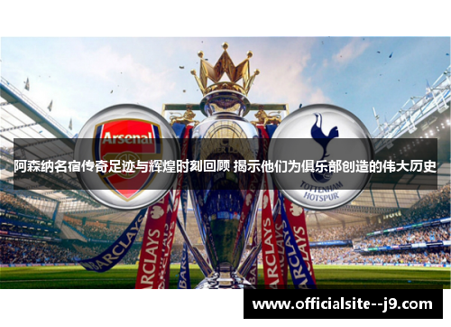 阿森纳名宿传奇足迹与辉煌时刻回顾 揭示他们为俱乐部创造的伟大历史