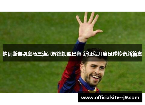 纳瓦斯告别皇马三连冠辉煌加盟巴黎 新征程开启足球传奇新篇章 纳瓦斯告别皇马三连冠辉煌加盟巴黎 新征程开启足球传奇新篇章