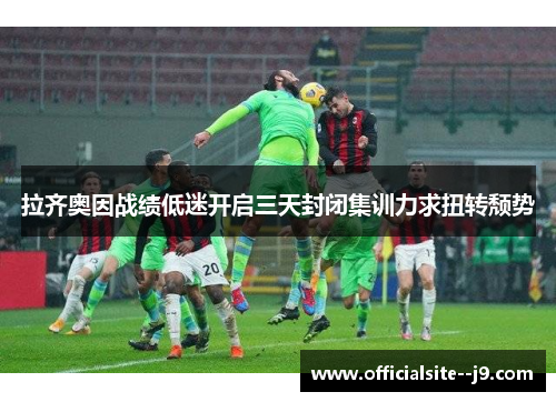 拉齐奥因战绩低迷开启三天封闭集训力求扭转颓势