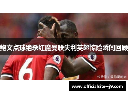 鲍文点球绝杀红魔曼联失利英超惊险瞬间回顾 鲍文点球绝杀红魔曼联失利英超惊险瞬间回顾